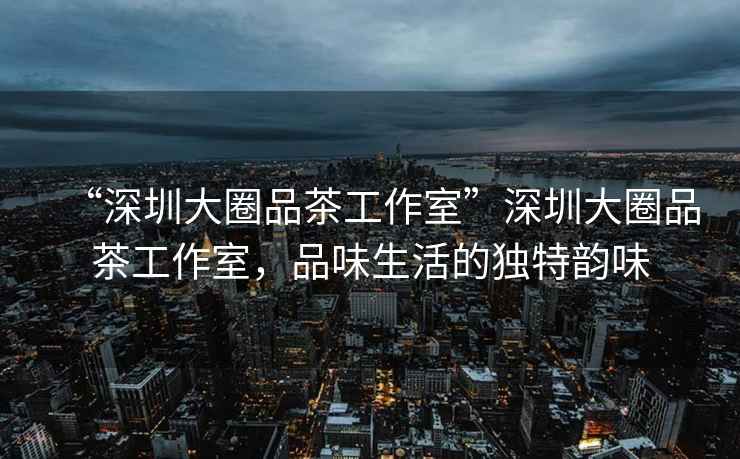 “深圳大圈品茶工作室”深圳大圈品茶工作室，品味生活的獨特韻味
