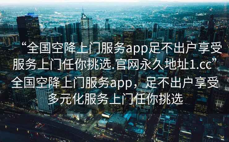 “全國空降上門服務app足不出戶享受服務上門任你挑選.官網永久地址1.cc”全國空降上門服務app，足不出戶享受多元化服務上門任你挑選