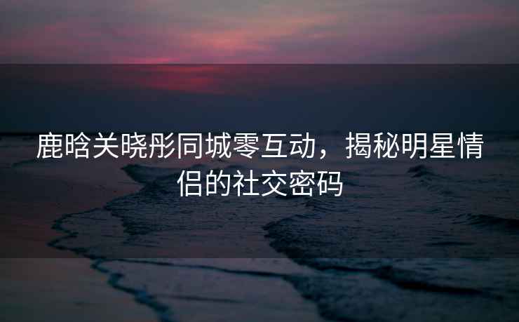 鹿晗關曉彤同城零互動，揭秘明星情侶的社交密碼