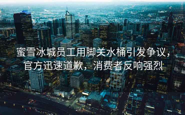 蜜雪冰城員工用腳關水桶引發爭議，官方迅速道歉，消費者反響強烈