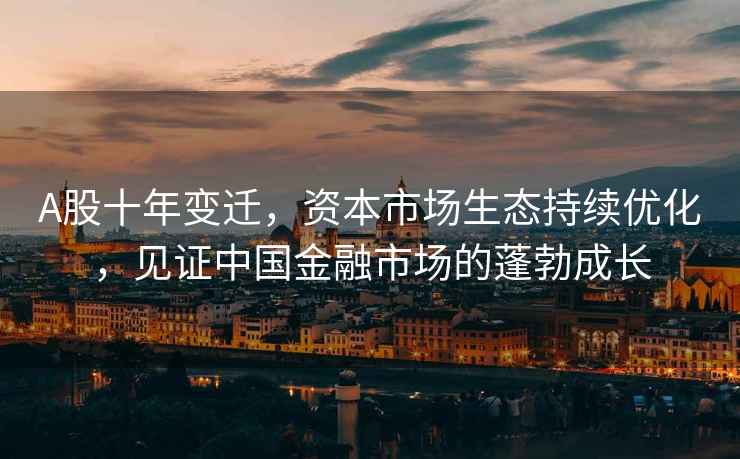 A股十年變遷，資本市場生態(tài)持續(xù)優(yōu)化，見證中國金融市場的蓬勃成長