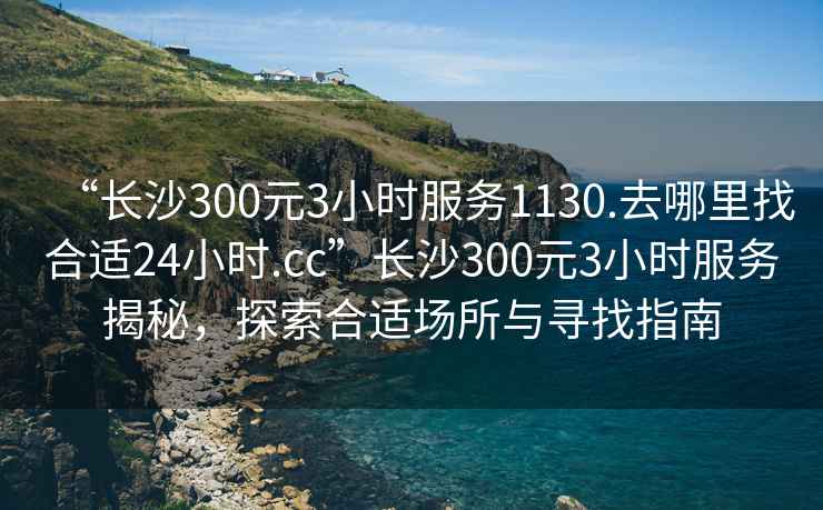 “長沙300元3小時服務1130.去哪里找合適24小時.cc”長沙300元3小時服務揭秘，探索合適場所與尋找指南