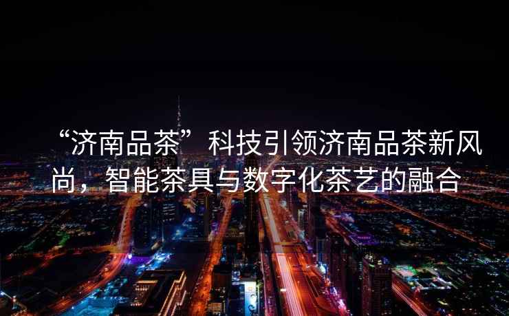 “濟南品茶”科技引領濟南品茶新風尚，智能茶具與數字化茶藝的融合