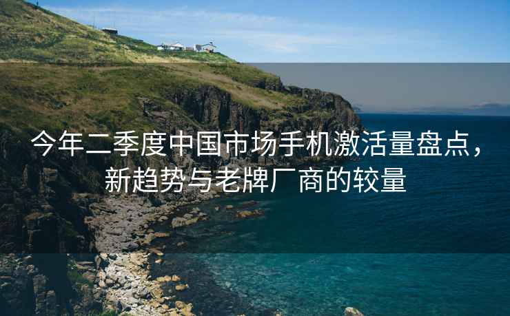 今年二季度中國市場手機激活量盤點，新趨勢與老牌廠商的較量
