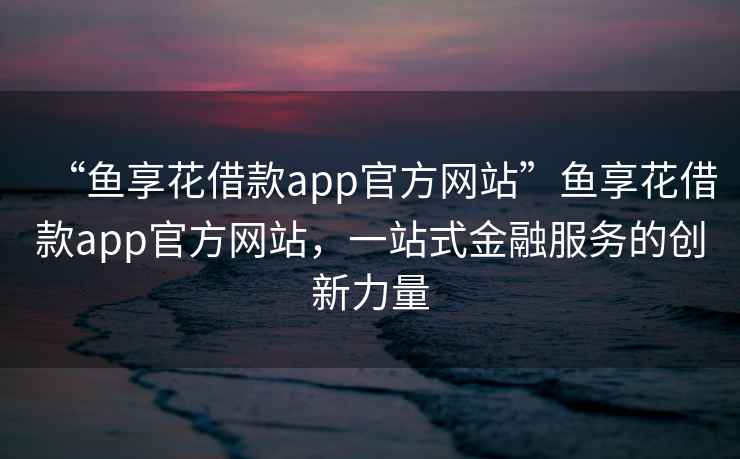 “魚享花借款app官方網站”魚享花借款app官方網站，一站式金融服務的創新力量