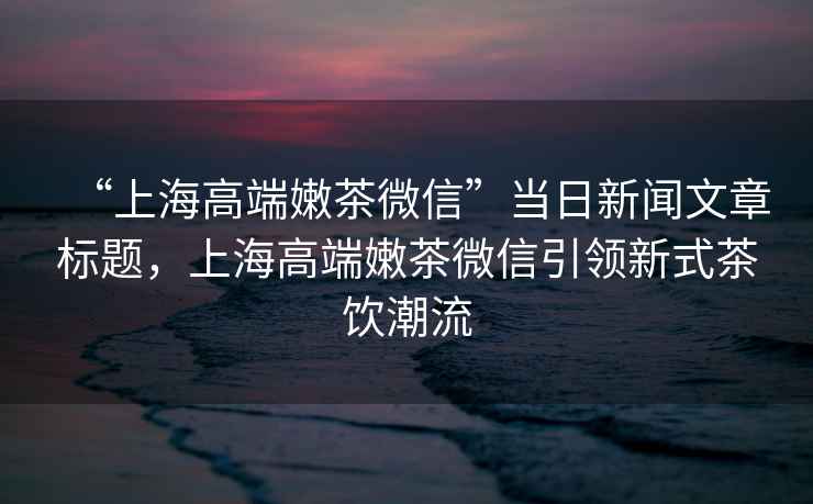 “上海高端嫩茶微信”當日新聞文章標題，上海高端嫩茶微信引領新式茶飲潮流