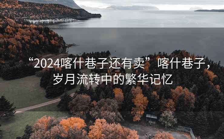 “2024喀什巷子還有賣”喀什巷子，歲月流轉(zhuǎn)中的繁華記憶