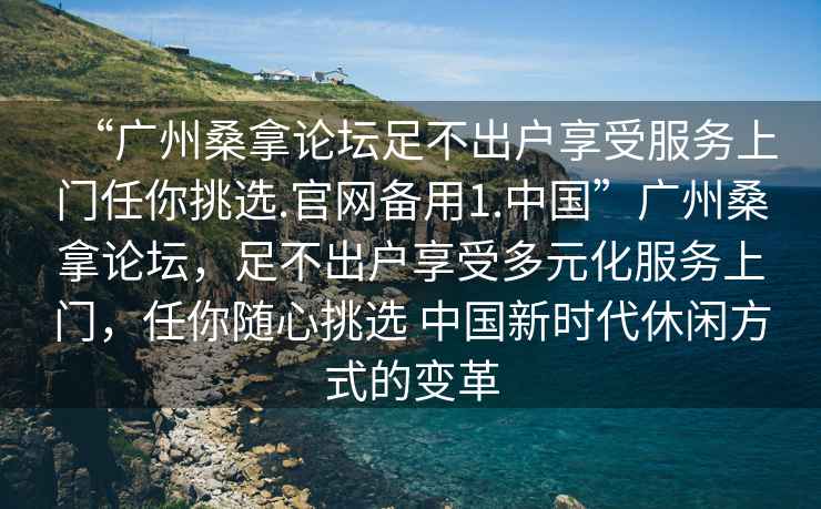 “廣州桑拿論壇足不出戶享受服務上門任你挑選.官網備用1.中國”廣州桑拿論壇，足不出戶享受多元化服務上門，任你隨心挑選 中國新時代休閑方式的變革