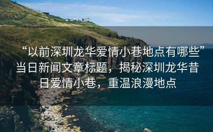 “以前深圳龍華愛情小巷地點有哪些”當日新聞文章標題，揭秘深圳龍華昔日愛情小巷，重溫浪漫地點