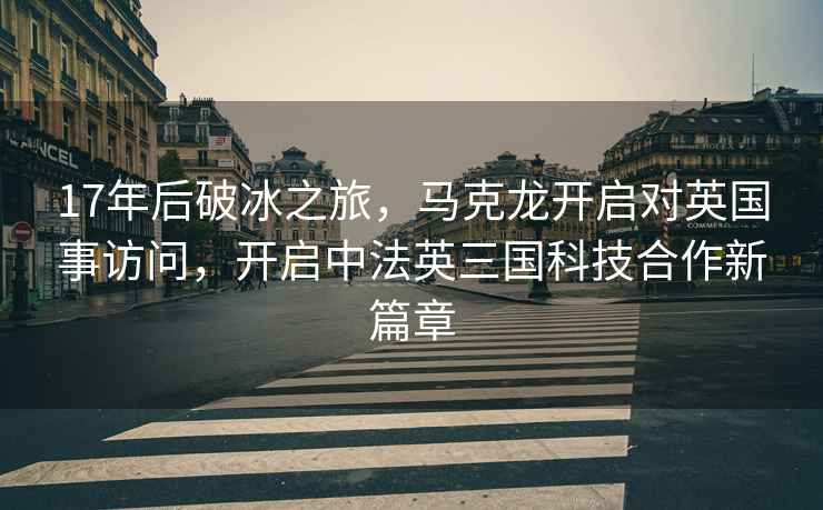 17年后破冰之旅，馬克龍開啟對英國事訪問，開啟中法英三國科技合作新篇章