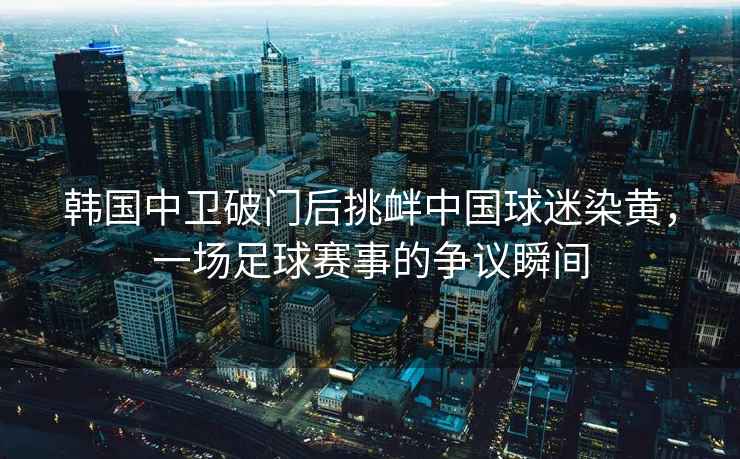 韓國中衛破門后挑釁中國球迷染黃，一場足球賽事的爭議瞬間