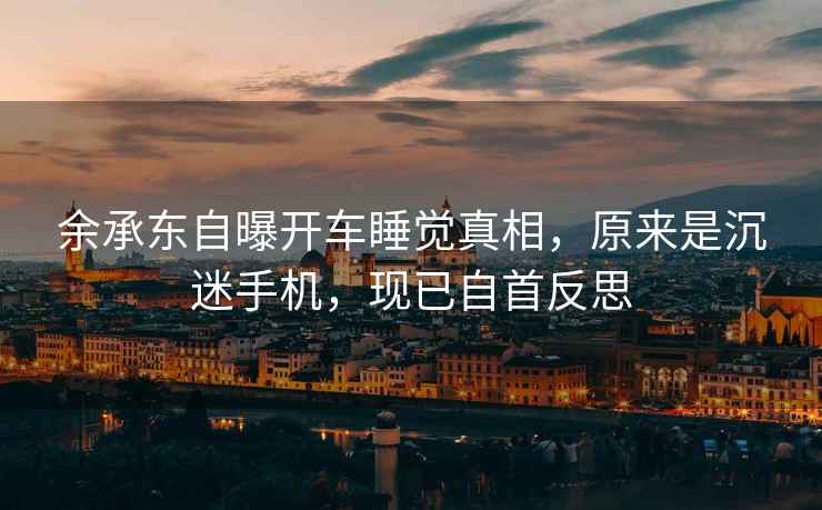 余承東自曝開車睡覺真相，原來是沉迷手機，現(xiàn)已自首反思