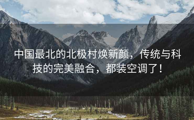 中國最北的北極村煥新顏，傳統與科技的完美融合，都裝空調了！