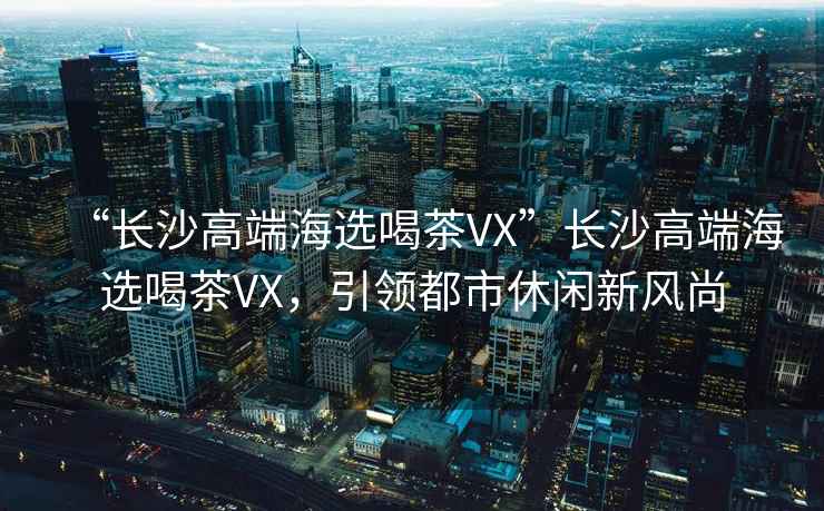 “長沙高端海選喝茶VX”長沙高端海選喝茶VX，引領(lǐng)都市休閑新風(fēng)尚