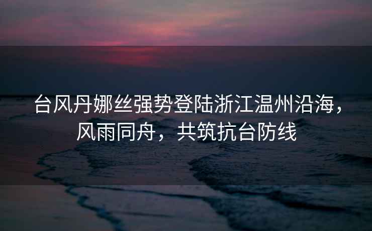 臺風丹娜絲強勢登陸浙江溫州沿海，風雨同舟，共筑抗臺防線