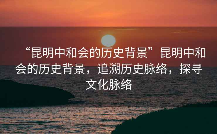 “昆明中和會的歷史背景”昆明中和會的歷史背景，追溯歷史脈絡，探尋文化脈絡