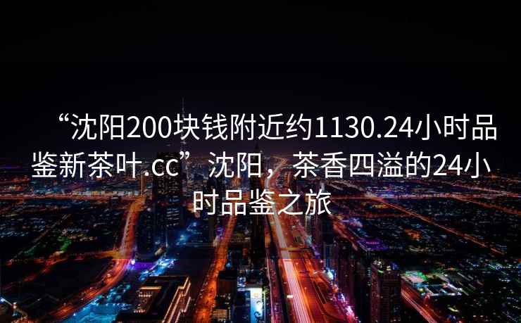 “沈陽200塊錢附近約1130.24小時品鑒新茶葉.cc”沈陽，茶香四溢的24小時品鑒之旅