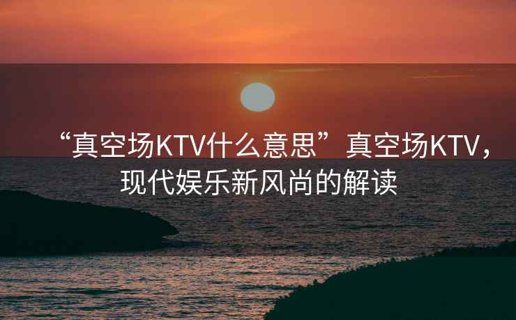 “真空場KTV什么意思”真空場KTV，現代娛樂新風尚的解讀