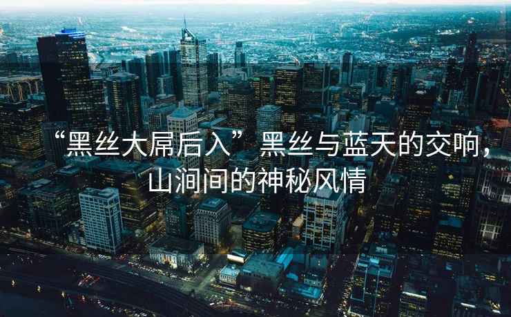 “黑絲大屌后入”黑絲與藍天的交響，山澗間的神秘風情