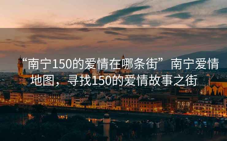 “南寧150的愛情在哪條街”南寧愛情地圖，尋找150的愛情故事之街