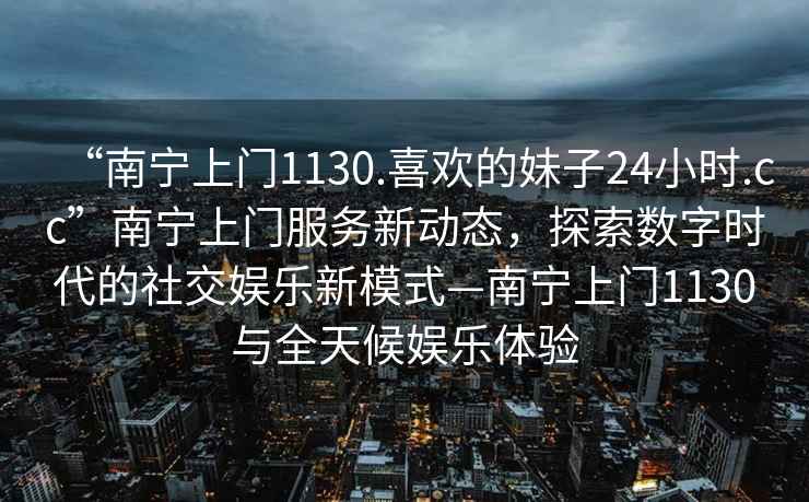 “南寧上門1130.喜歡的妹子24小時.cc”南寧上門服務新動態，探索數字時代的社交娛樂新模式—南寧上門1130與全天候娛樂體驗