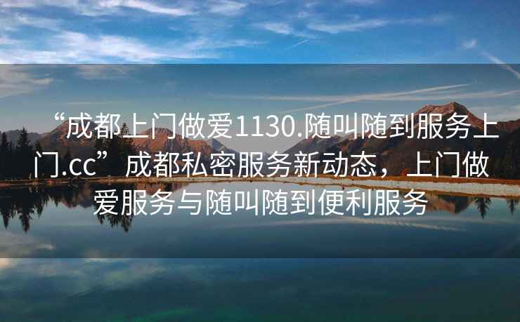 “成都上門做愛1130.隨叫隨到服務(wù)上門.cc”成都私密服務(wù)新動態(tài)，上門做愛服務(wù)與隨叫隨到便利服務(wù)