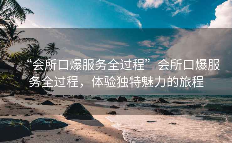 “會所口爆服務(wù)全過程”會所口爆服務(wù)全過程，體驗(yàn)獨(dú)特魅力的旅程