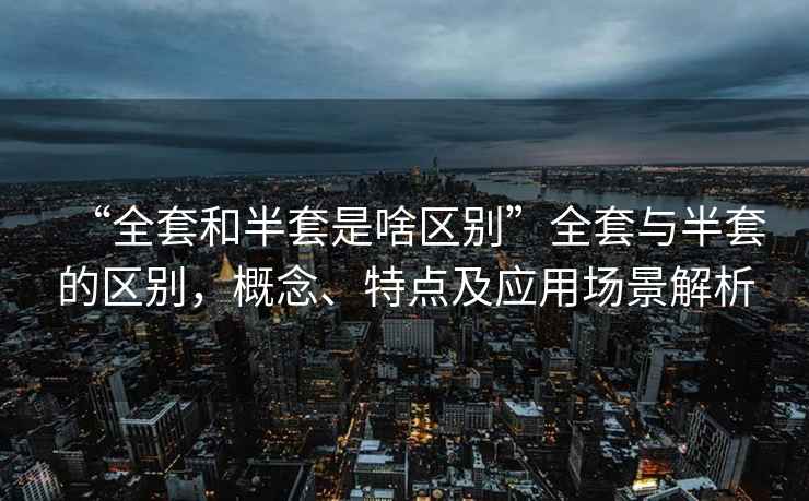 “全套和半套是啥區別”全套與半套的區別，概念、特點及應用場景解析