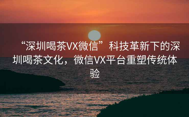 “深圳喝茶VX微信”科技革新下的深圳喝茶文化，微信VX平臺重塑傳統(tǒng)體驗