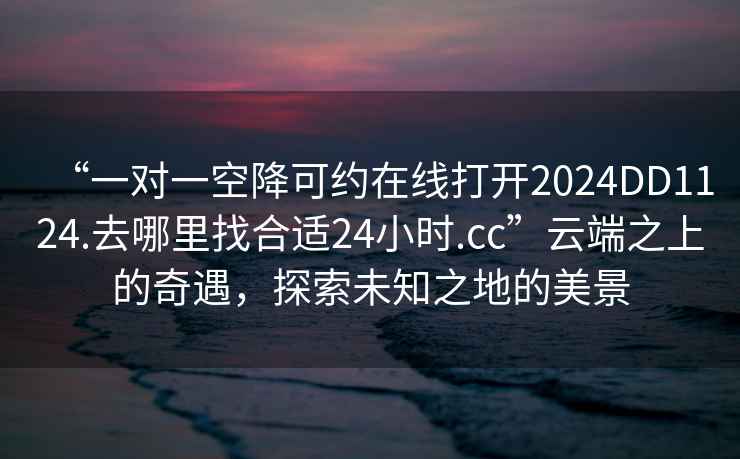 “一對一空降可約在線打開2024DD1124.去哪里找合適24小時.cc”云端之上的奇遇，探索未知之地的美景
