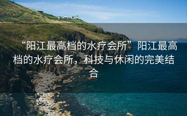 “陽江最高檔的水療會所”陽江最高檔的水療會所，科技與休閑的完美結(jié)合