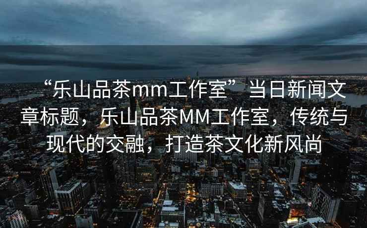 “樂山品茶mm工作室”當日新聞文章標題，樂山品茶MM工作室，傳統與現代的交融，打造茶文化新風尚