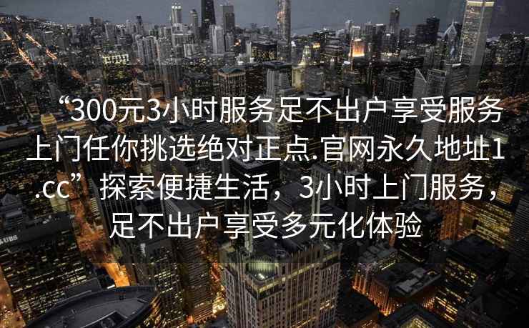 “300元3小時服務足不出戶享受服務上門任你挑選絕對正點.官網永久地址1.cc”探索便捷生活，3小時上門服務，足不出戶享受多元化體驗