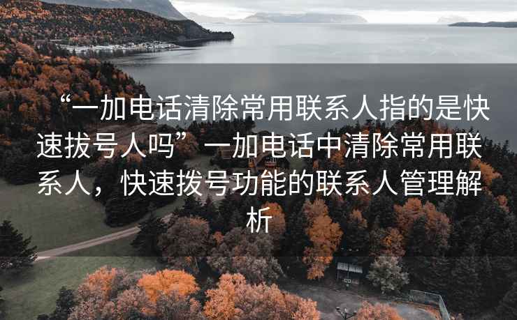 “一加電話清除常用聯(lián)系人指的是快速拔號人嗎”一加電話中清除常用聯(lián)系人，快速撥號功能的聯(lián)系人管理解析