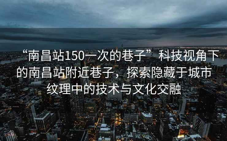“南昌站150一次的巷子”科技視角下的南昌站附近巷子，探索隱藏于城市紋理中的技術(shù)與文化交融
