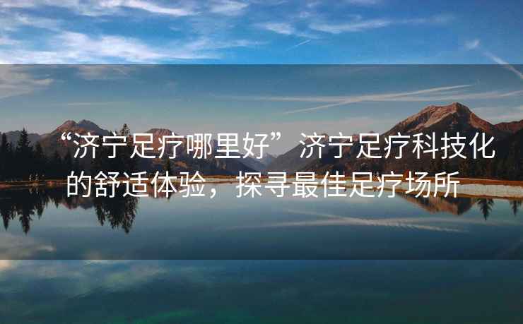 “濟寧足療哪里好”濟寧足療科技化的舒適體驗，探尋最佳足療場所