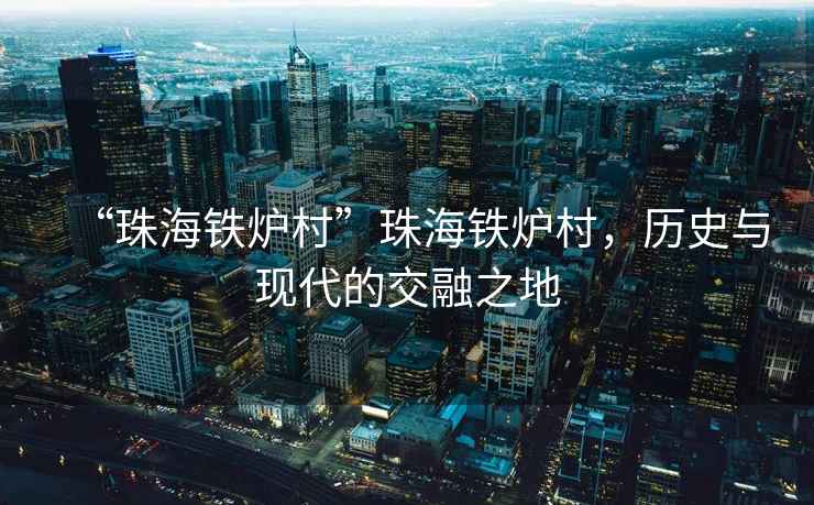 “珠海鐵爐村”珠海鐵爐村，歷史與現(xiàn)代的交融之地