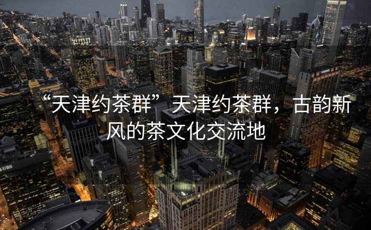 “天津約茶群”天津約茶群，古韻新風的茶文化交流地