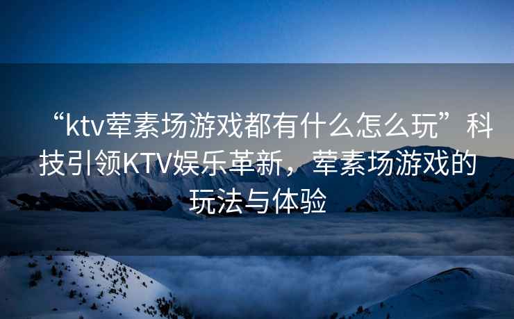 “ktv葷素場游戲都有什么怎么玩”科技引領KTV娛樂革新，葷素場游戲的玩法與體驗