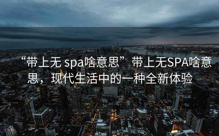 “帶上無 spa啥意思”帶上無SPA啥意思，現代生活中的一種全新體驗
