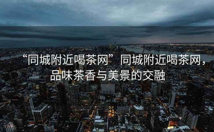 “同城附近喝茶網”同城附近喝茶網，品味茶香與美景的交融