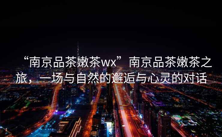 “南京品茶嫩茶wx”南京品茶嫩茶之旅，一場與自然的邂逅與心靈的對話