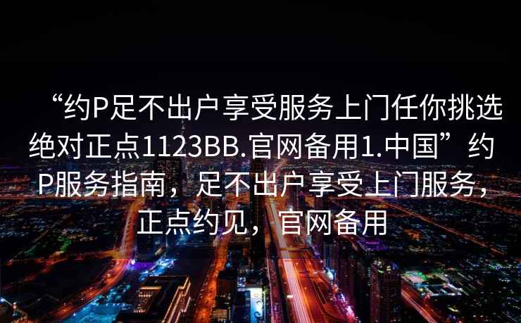“約P足不出戶享受服務上門任你挑選絕對正點1123BB.官網備用1.中國”約P服務指南，足不出戶享受上門服務，正點約見，官網備用