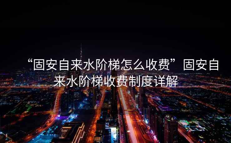“固安自來水階梯怎么收費”固安自來水階梯收費制度詳解