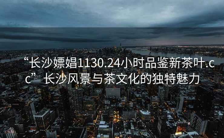 “長沙嫖娼1130.24小時品鑒新茶葉.cc”長沙風景與茶文化的獨特魅力