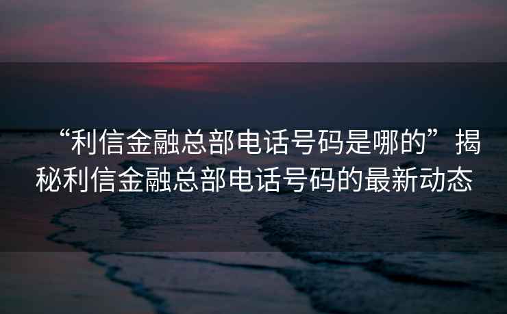 “利信金融總部電話號碼是哪的”揭秘利信金融總部電話號碼的最新動態