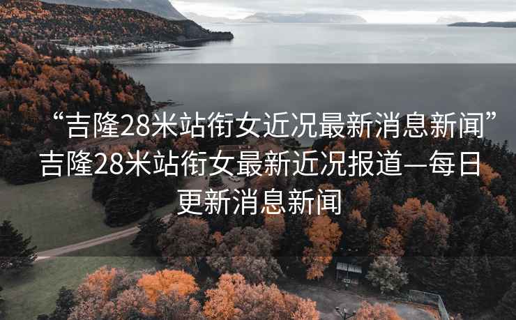 “吉隆28米站銜女近況最新消息新聞”吉隆28米站銜女最新近況報道—每日更新消息新聞
