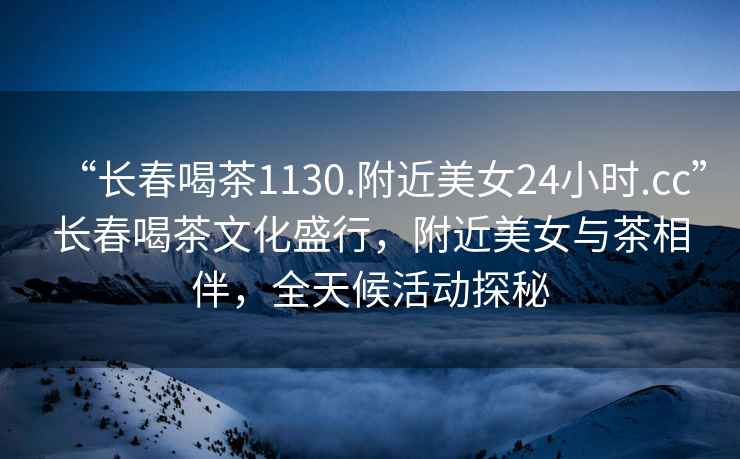 “長春喝茶1130.附近美女24小時.cc”長春喝茶文化盛行，附近美女與茶相伴，全天候活動探秘