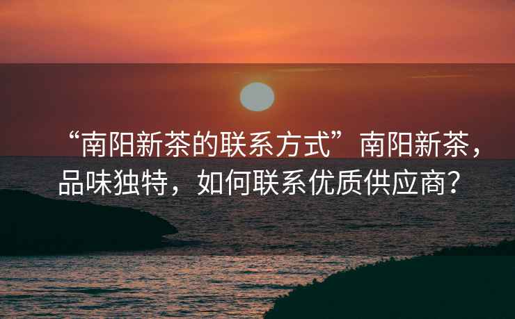 “南陽新茶的聯(lián)系方式”南陽新茶，品味獨特，如何聯(lián)系優(yōu)質(zhì)供應商？
