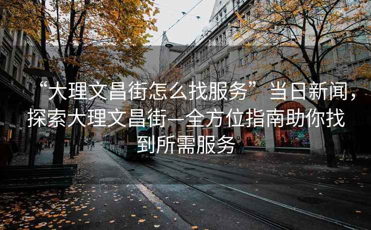 “大理文昌街怎么找服務”當日新聞，探索大理文昌街—全方位指南助你找到所需服務
